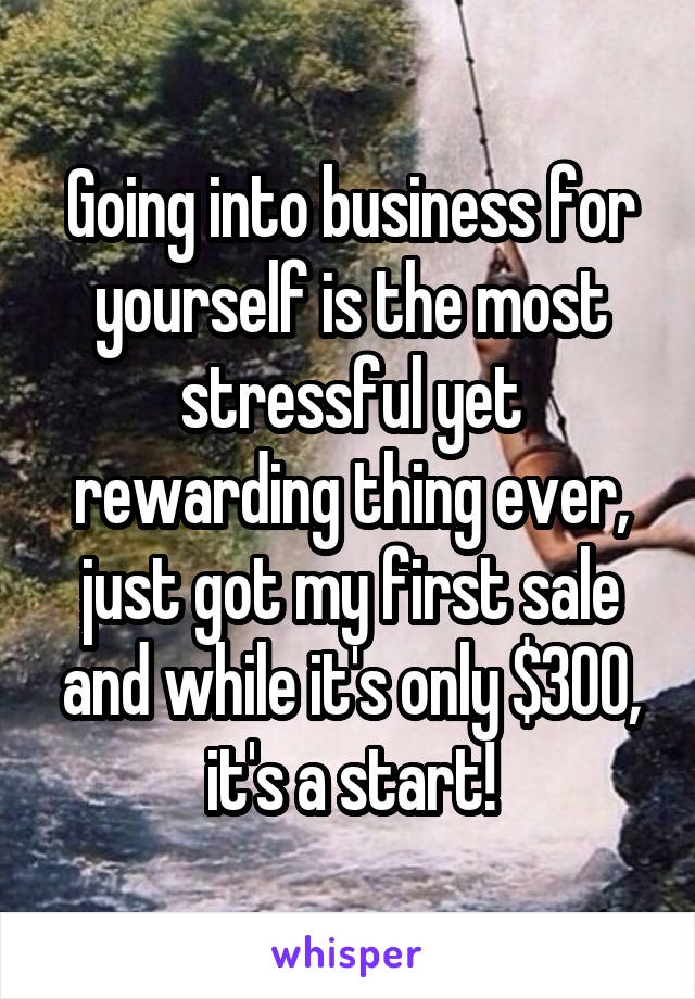 Going into business for yourself is the most stressful yet rewarding thing ever, just got my first sale and while it's only $300, it's a start!