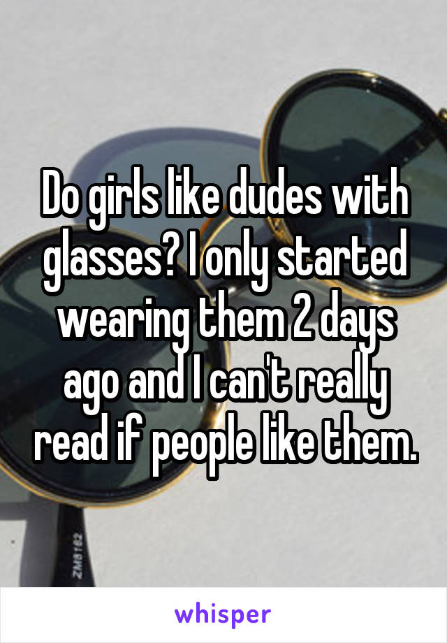 Do girls like dudes with glasses? I only started wearing them 2 days ago and I can't really read if people like them.