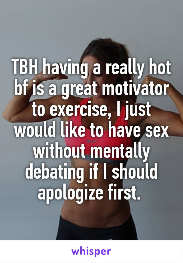 TBH having a really hot bf is a great motivator to exercise, I just would like to have sex without mentally debating if I should apologize first. 