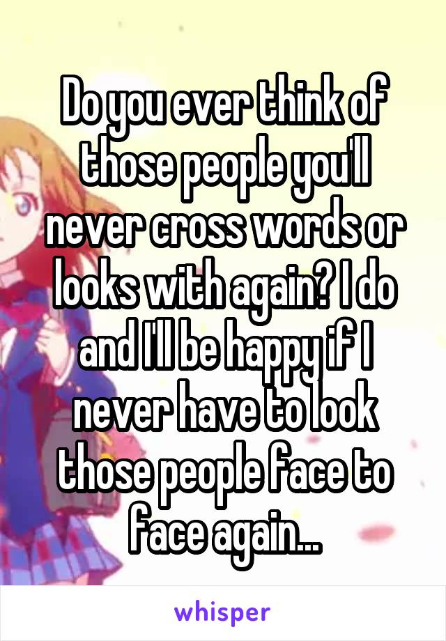 Do you ever think of those people you'll never cross words or looks with again? I do and I'll be happy if I never have to look those people face to face again...