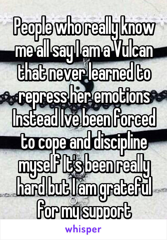 People who really know me all say I am a Vulcan that never learned to repress her emotions Instead Ive been forced to cope and discipline myself It's been really hard but I am grateful for my support