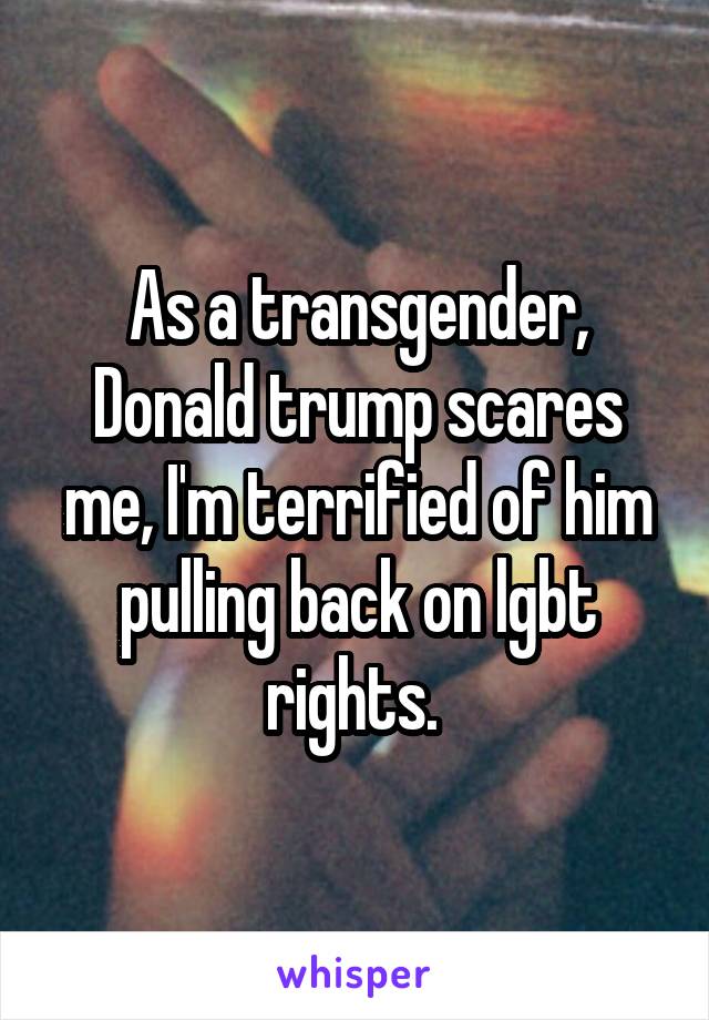 As a transgender, Donald trump scares me, I'm terrified of him pulling back on lgbt rights. 