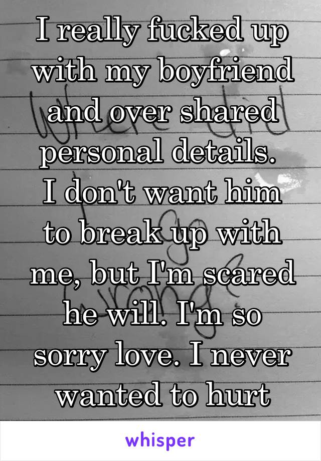 I really fucked up with my boyfriend and over shared personal details. 
I don't want him to break up with me, but I'm scared he will. I'm so sorry love. I never wanted to hurt you. 