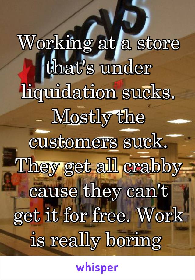 Working at a store that's under liquidation sucks. Mostly the customers suck. They get all crabby cause they can't get it for free. Work is really boring 