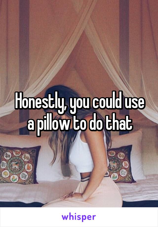 Honestly, you could use a pillow to do that