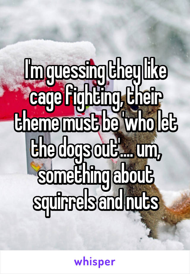 I'm guessing they like cage fighting, their theme must be 'who let the dogs out'.... um, something about squirrels and nuts