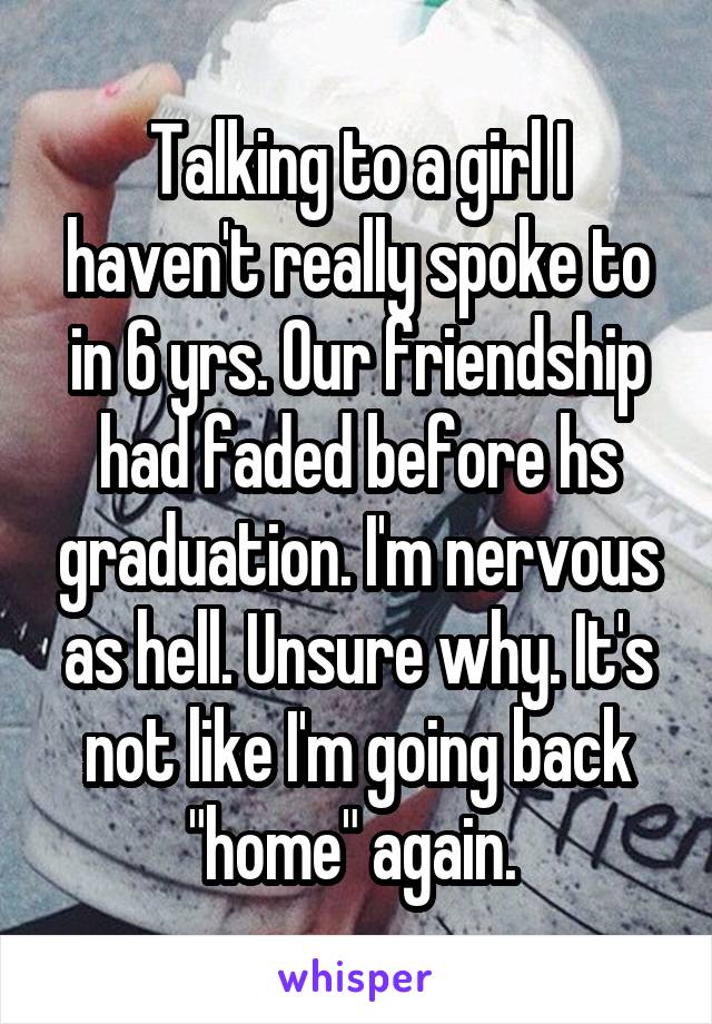 Talking to a girl I haven't really spoke to in 6 yrs. Our friendship had faded before hs graduation. I'm nervous as hell. Unsure why. It's not like I'm going back "home" again. 