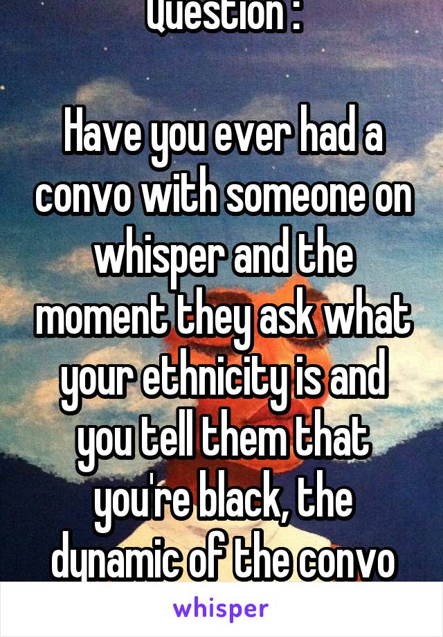 Question :

Have you ever had a convo with someone on whisper and the moment they ask what your ethnicity is and you tell them that you're black, the dynamic of the convo changes ?