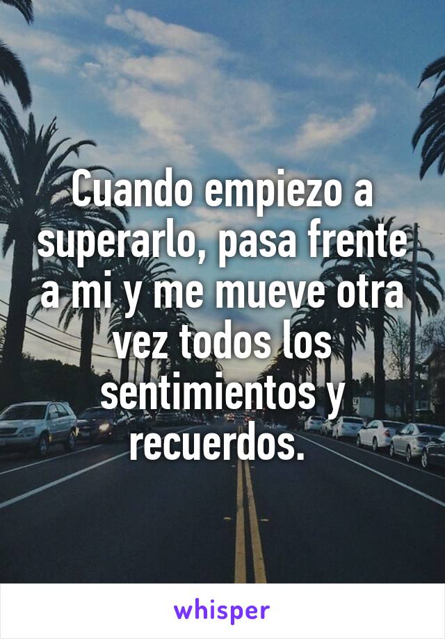 Cuando empiezo a superarlo, pasa frente a mi y me mueve otra vez todos los sentimientos y recuerdos. 