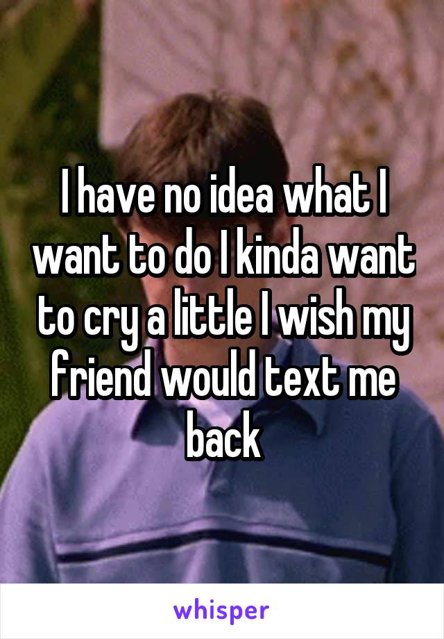 I have no idea what I want to do I kinda want to cry a little I wish my friend would text me back