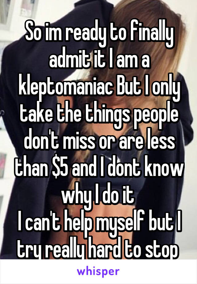 So im ready to finally admit it I am a kleptomaniac But I only take the things people don't miss or are less than $5 and I dont know why I do it 
I can't help myself but I try really hard to stop 