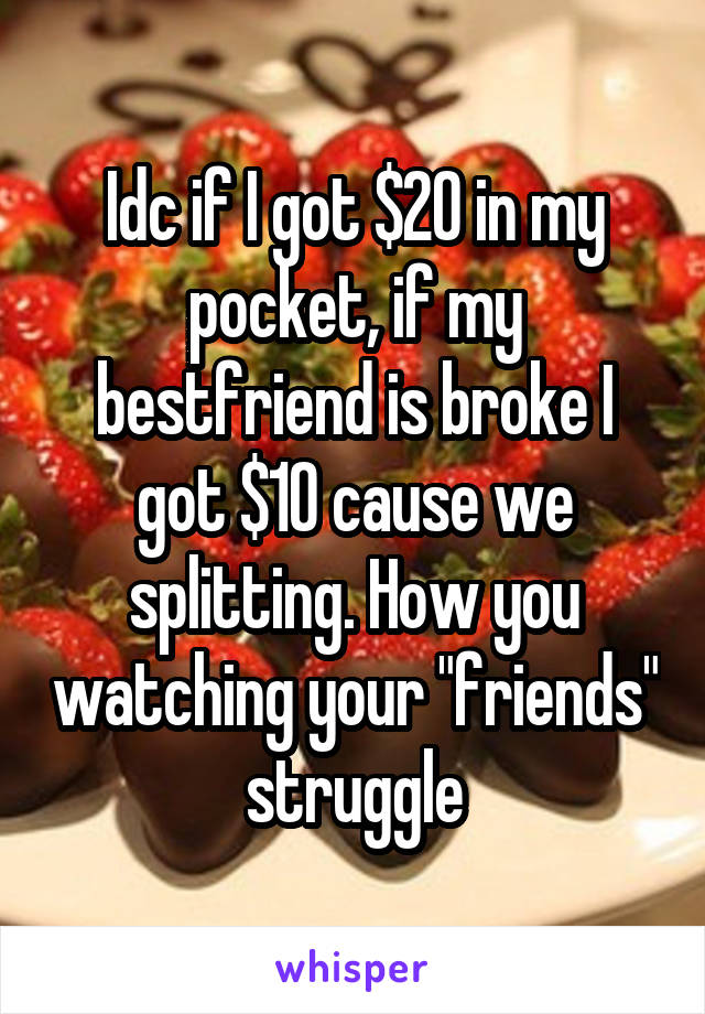 Idc if I got $20 in my pocket, if my bestfriend is broke I got $10 cause we splitting. How you watching your "friends" struggle