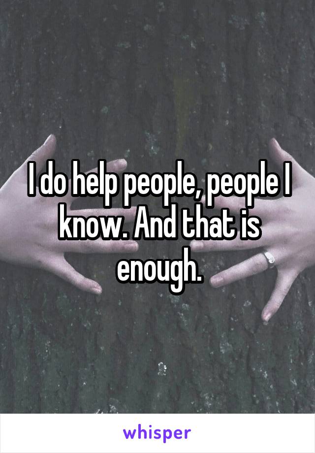 I do help people, people I know. And that is enough.