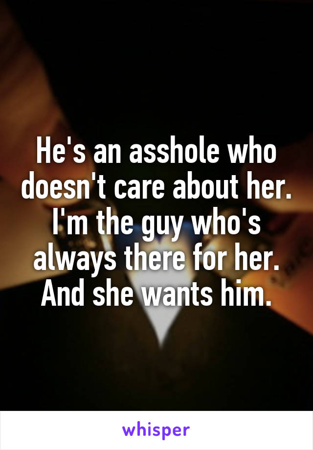 He's an asshole who doesn't care about her. I'm the guy who's always there for her. And she wants him.