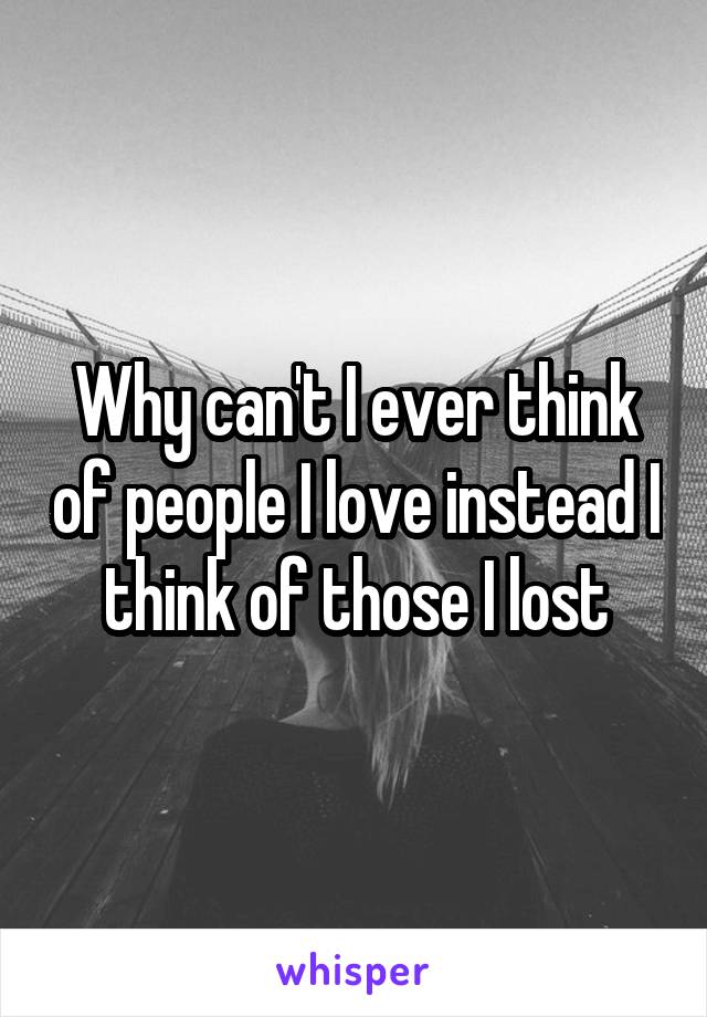 Why can't I ever think of people I love instead I think of those I lost