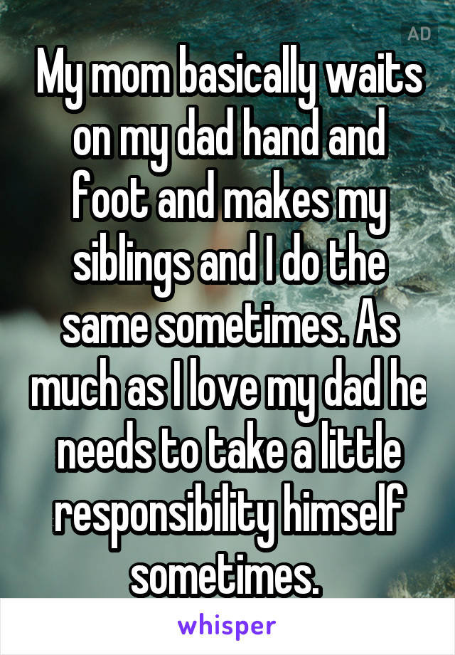 My mom basically waits on my dad hand and foot and makes my siblings and I do the same sometimes. As much as I love my dad he needs to take a little responsibility himself sometimes. 