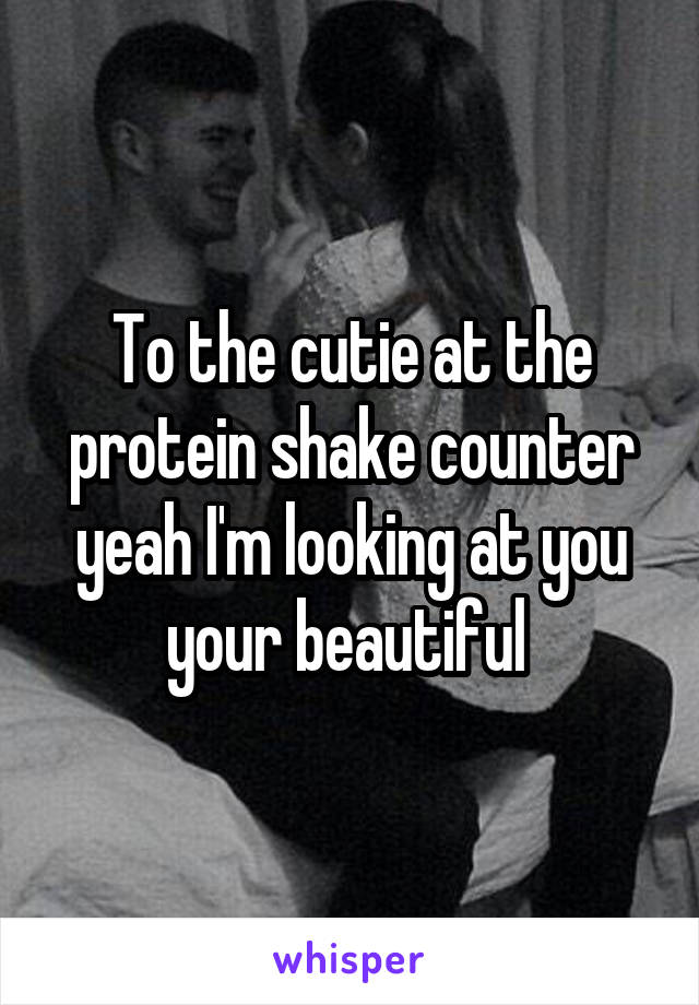 To the cutie at the protein shake counter yeah I'm looking at you your beautiful 