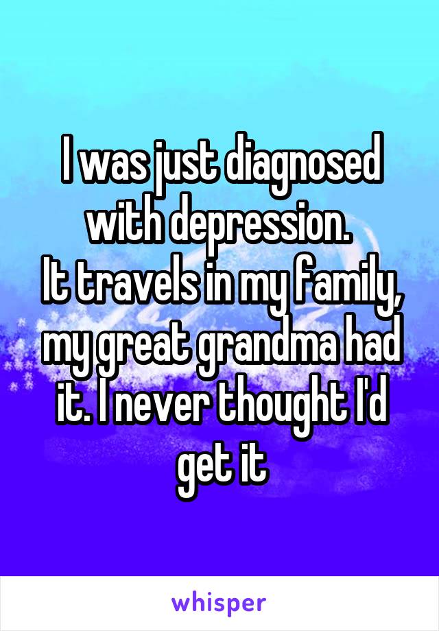 I was just diagnosed with depression. 
It travels in my family, my great grandma had it. I never thought I'd get it