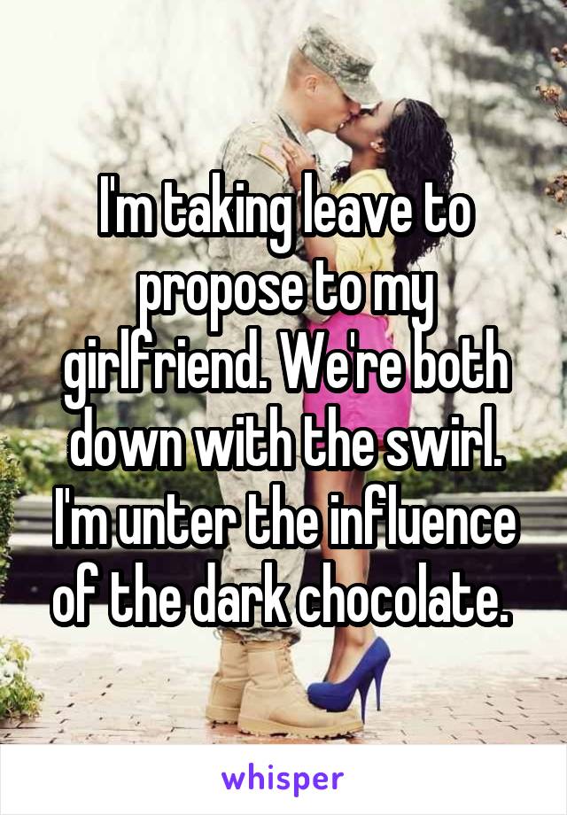 I'm taking leave to propose to my girlfriend. We're both down with the swirl. I'm unter the influence of the dark chocolate. 