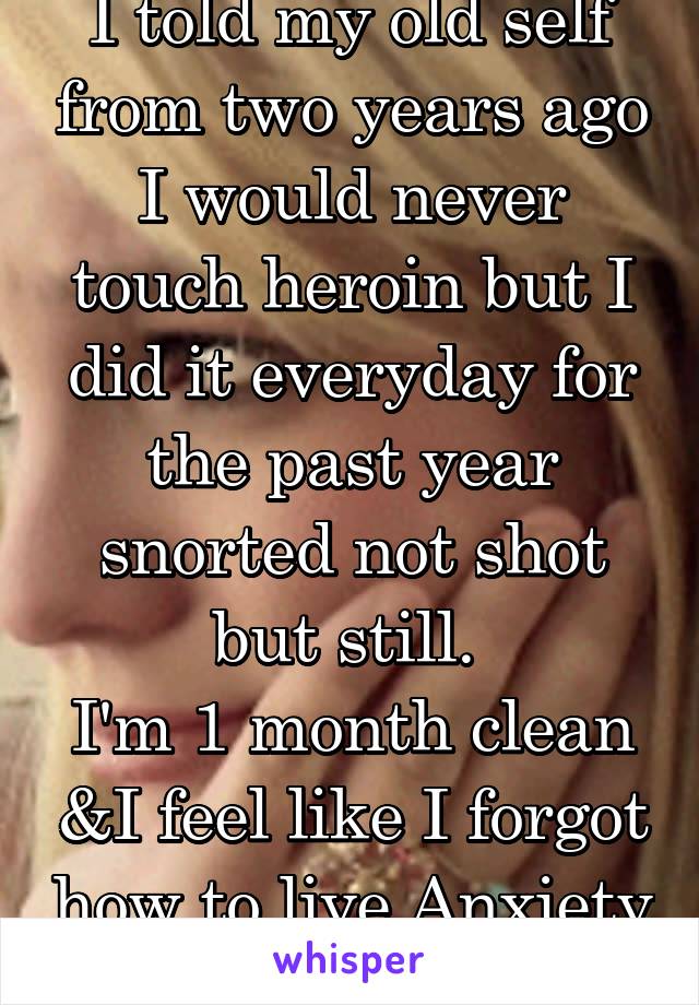 I told my old self from two years ago I would never touch heroin but I did it everyday for the past year snorted not shot but still. 
I'm 1 month clean &I feel like I forgot how to live Anxiety kills