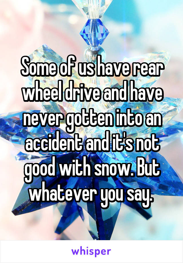 Some of us have rear wheel drive and have never gotten into an accident and it's not good with snow. But whatever you say. 