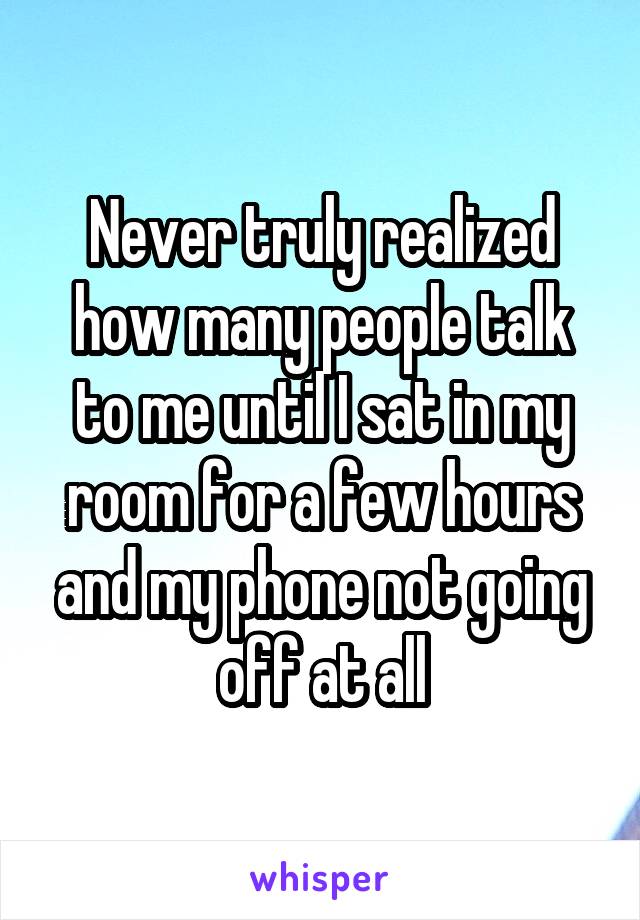 Never truly realized how many people talk to me until I sat in my room for a few hours and my phone not going off at all