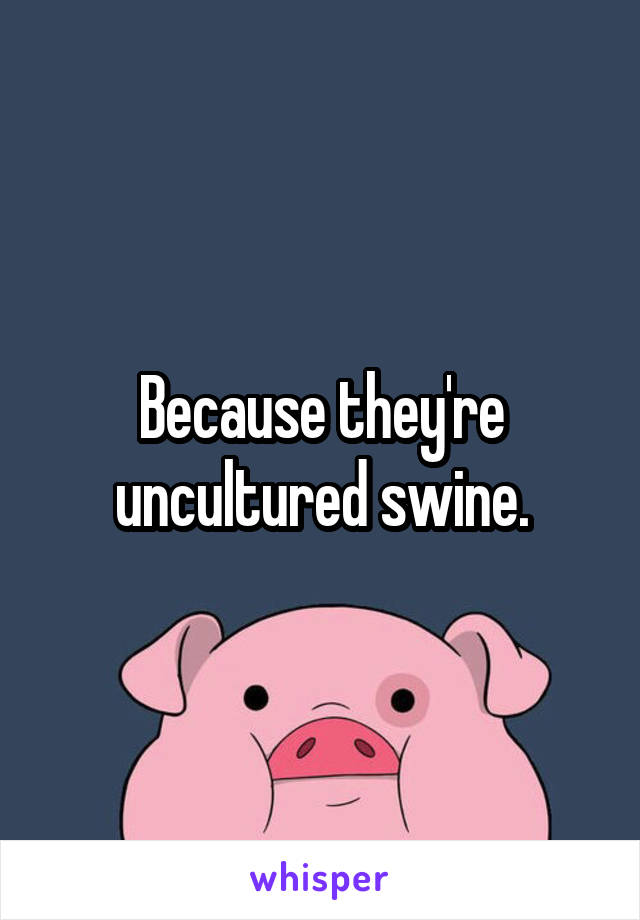 Because they're uncultured swine.