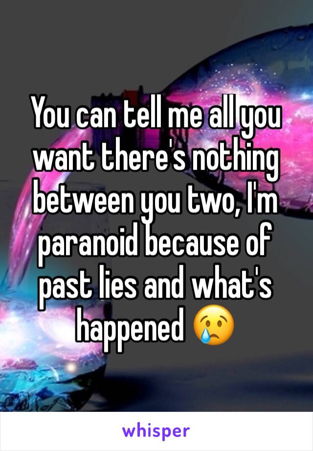 You can tell me all you want there's nothing between you two, I'm paranoid because of past lies and what's happened 😢