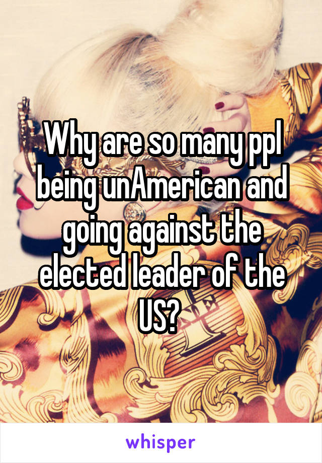 Why are so many ppl being unAmerican and going against the elected leader of the US? 