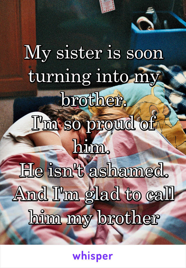 My sister is soon turning into my brother.
I'm so proud of him. 
He isn't ashamed. And I'm glad to call him my brother