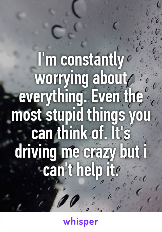 I'm constantly worrying about everything. Even the most stupid things you can think of. It's driving me crazy but i can't help it.