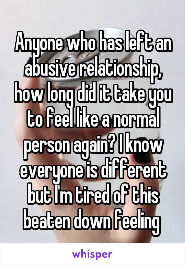 Anyone who has left an abusive relationship, how long did it take you to feel like a normal person again? I know everyone is different but I'm tired of this beaten down feeling 