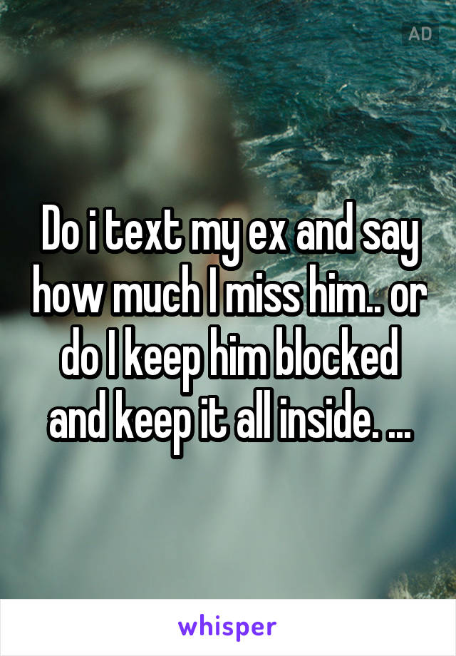 Do i text my ex and say how much I miss him.. or do I keep him blocked and keep it all inside. ...