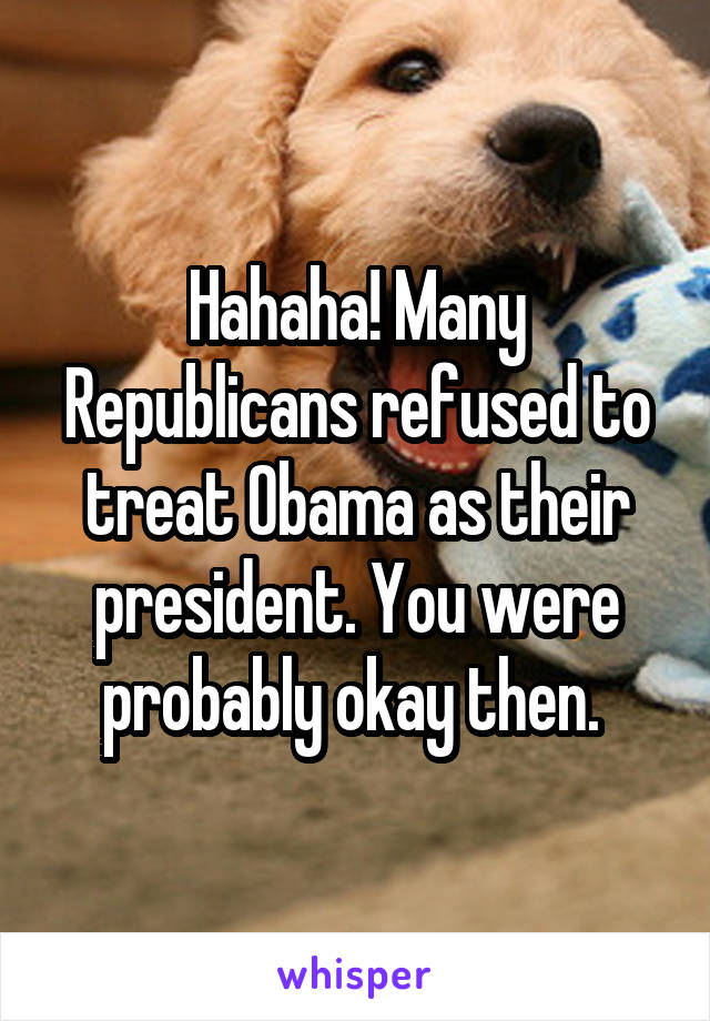 Hahaha! Many Republicans refused to treat Obama as their president. You were probably okay then. 