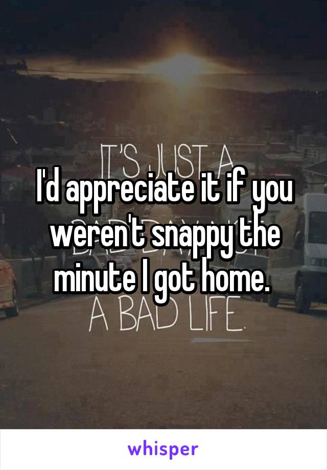 I'd appreciate it if you weren't snappy the minute I got home. 