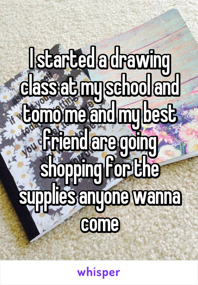 I started a drawing class at my school and tomo me and my best friend are going shopping for the supplies anyone wanna come