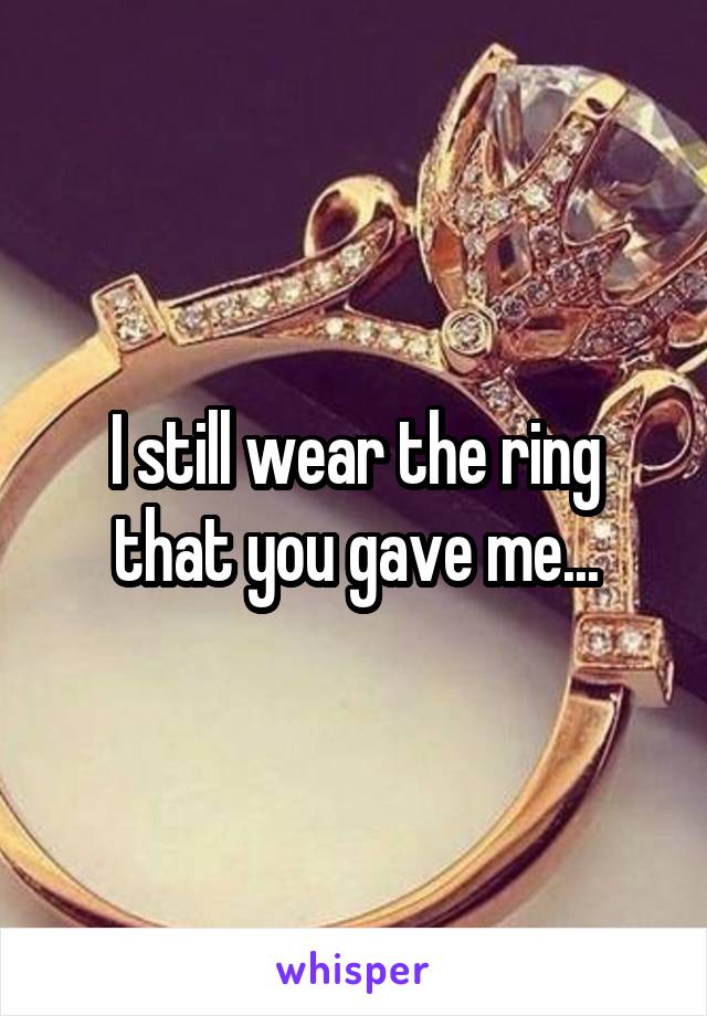 I still wear the ring that you gave me...