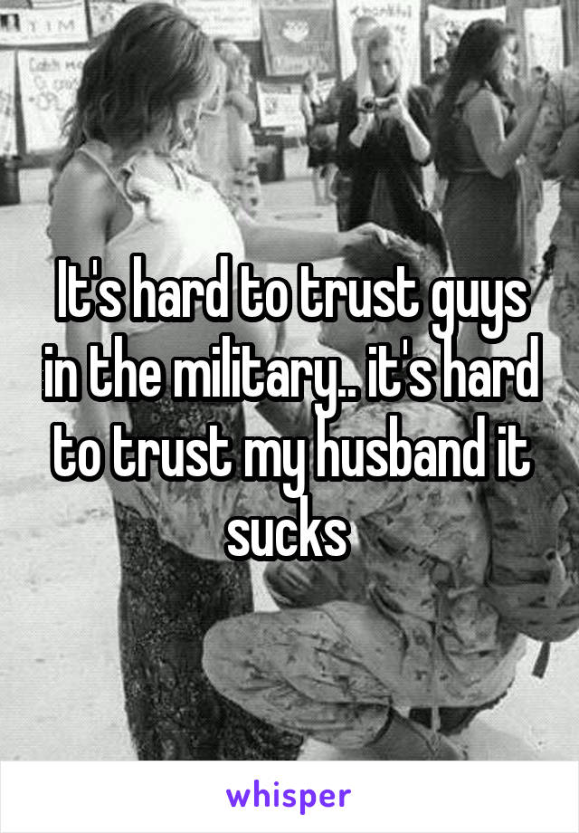 It's hard to trust guys in the military.. it's hard to trust my husband it sucks 