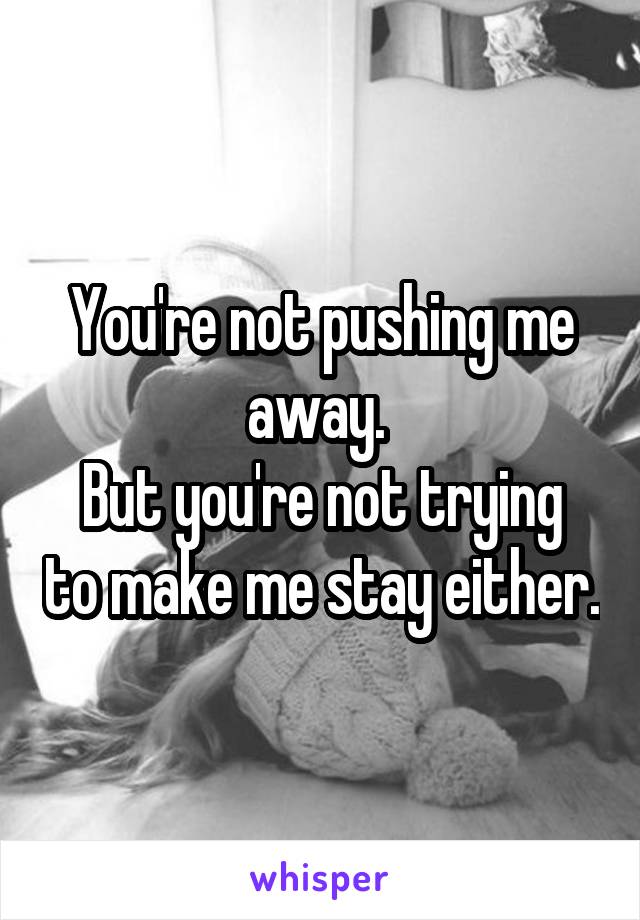 You're not pushing me away. 
But you're not trying to make me stay either.