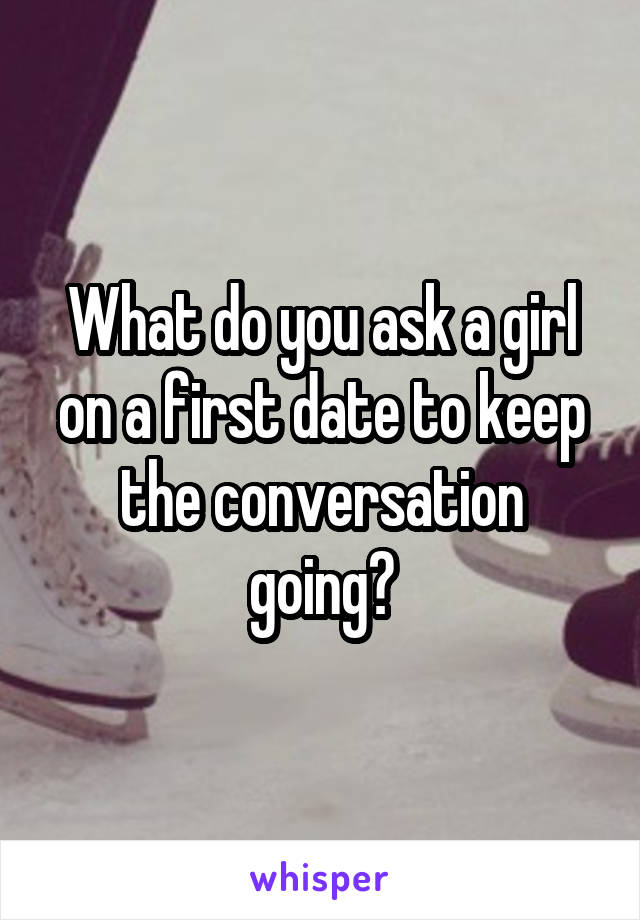 What do you ask a girl on a first date to keep the conversation going?