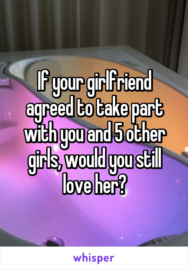 If your girlfriend agreed to take part with you and 5 other girls, would you still love her?