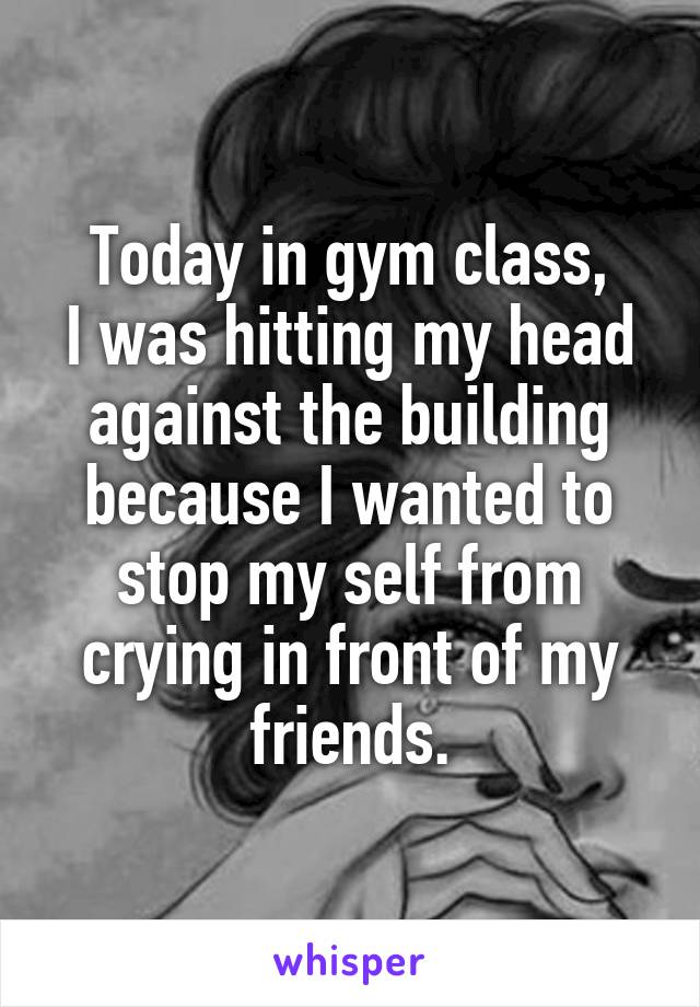 Today in gym class,
I was hitting my head against the building because I wanted to stop my self from crying in front of my friends.