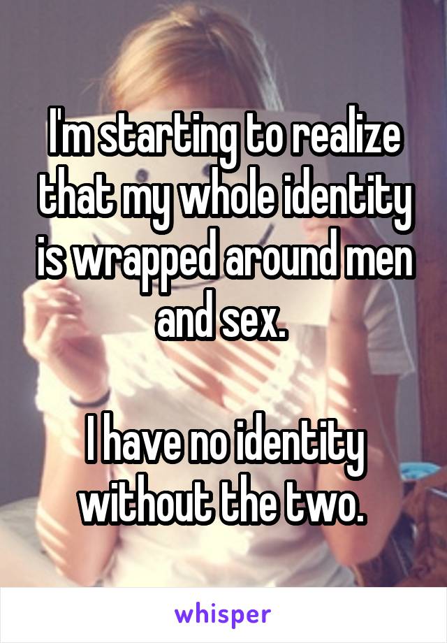 I'm starting to realize that my whole identity is wrapped around men and sex. 

I have no identity without the two. 