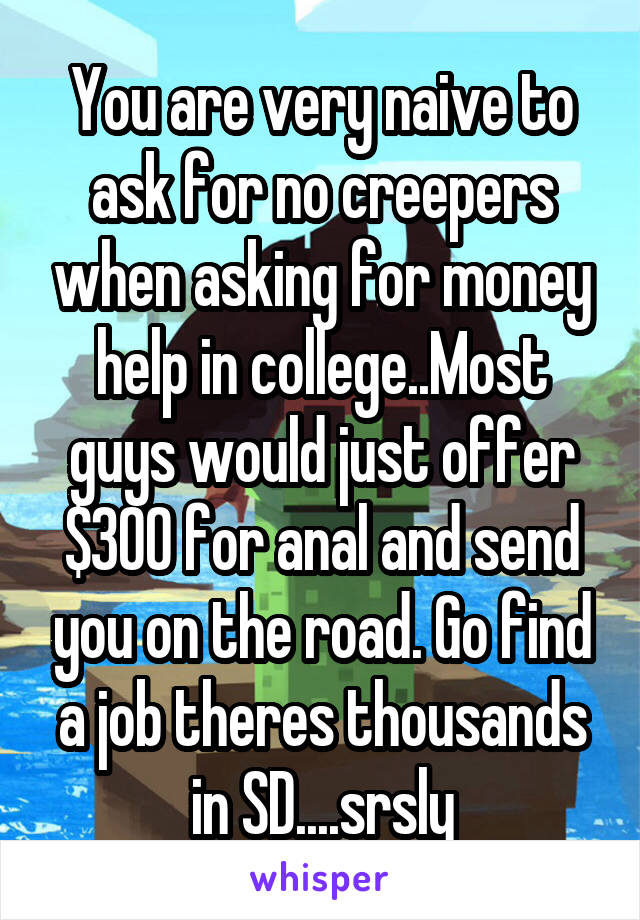 You are very naive to ask for no creepers when asking for money help in college..Most guys would just offer $300 for anal and send you on the road. Go find a job theres thousands in SD....srsly