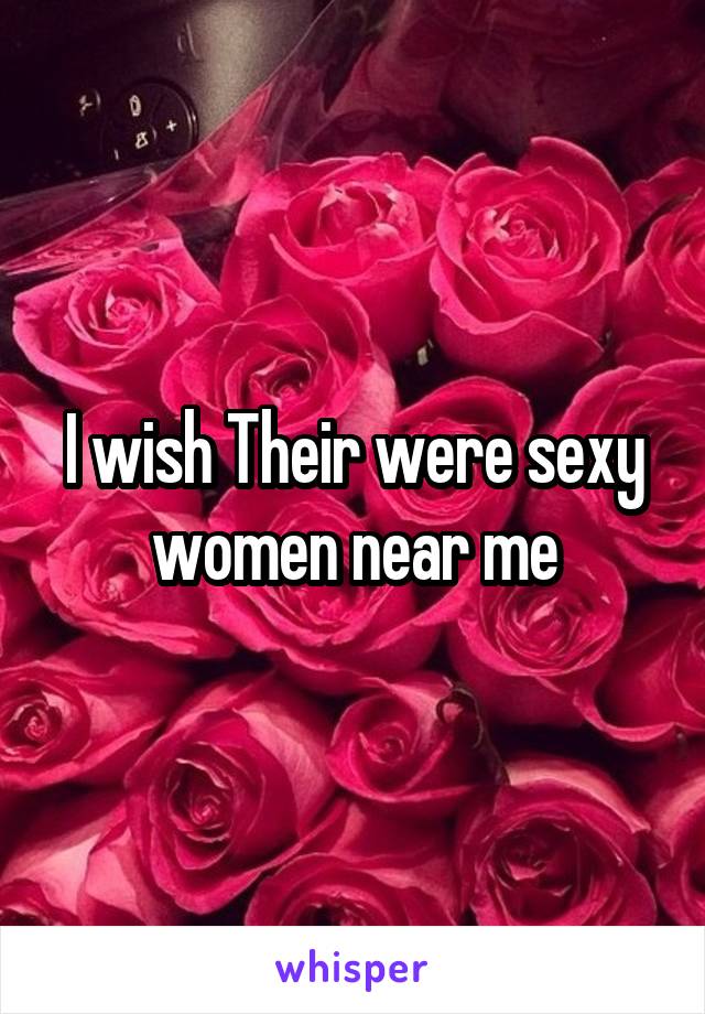 I wish Their were sexy women near me