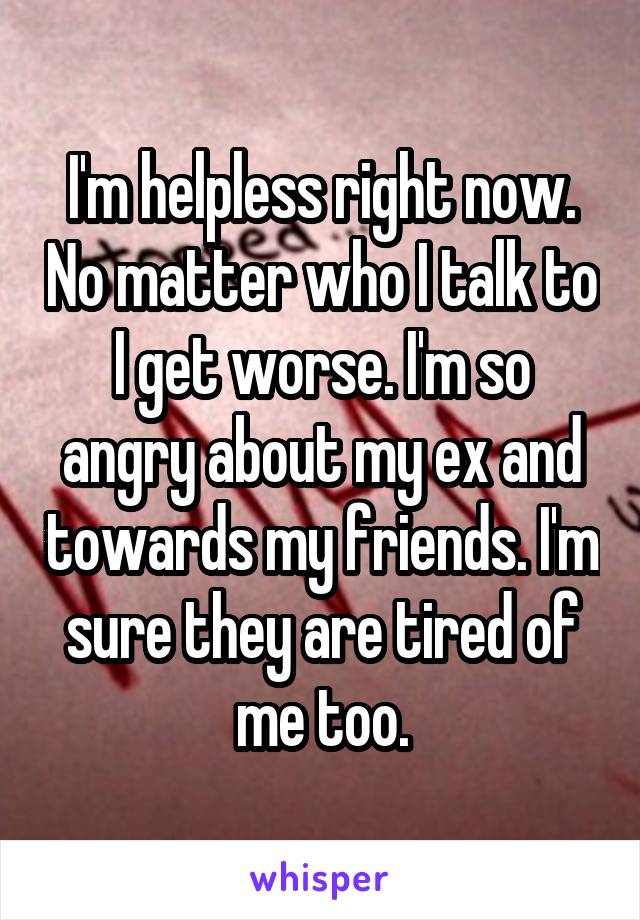 I'm helpless right now. No matter who I talk to I get worse. I'm so angry about my ex and towards my friends. I'm sure they are tired of me too.