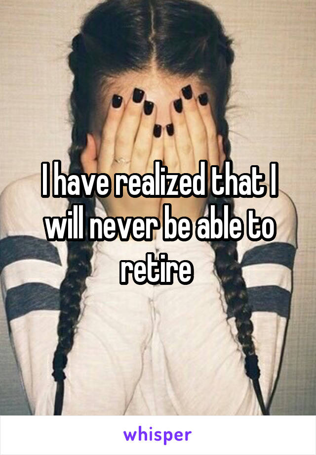 I have realized that I will never be able to retire 