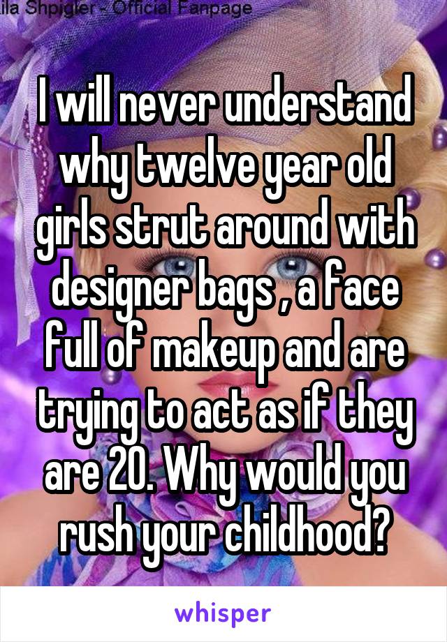 I will never understand why twelve year old girls strut around with designer bags , a face full of makeup and are trying to act as if they are 20. Why would you rush your childhood?