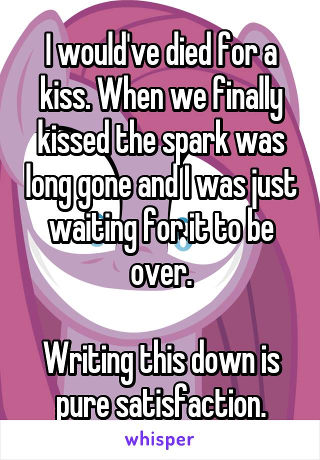 I would've died for a kiss. When we finally kissed the spark was long gone and I was just waiting for it to be over.

Writing this down is pure satisfaction.