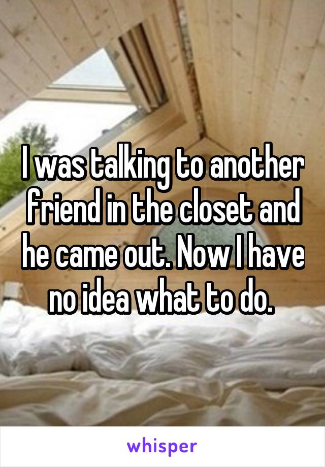 I was talking to another friend in the closet and he came out. Now I have no idea what to do. 